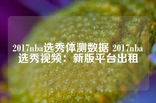 2017nba选秀体测数据 2017nba选秀视频：新版平台出租